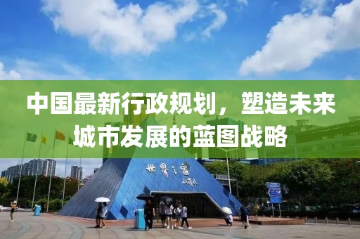 中国最新行政规划，塑造未来城市发展的蓝图战略
