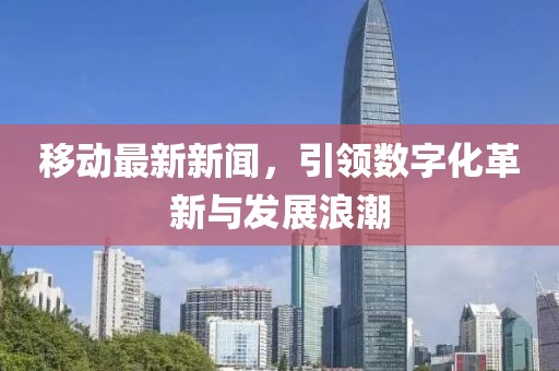 移动最新新闻，引领数字化革新与发展浪潮