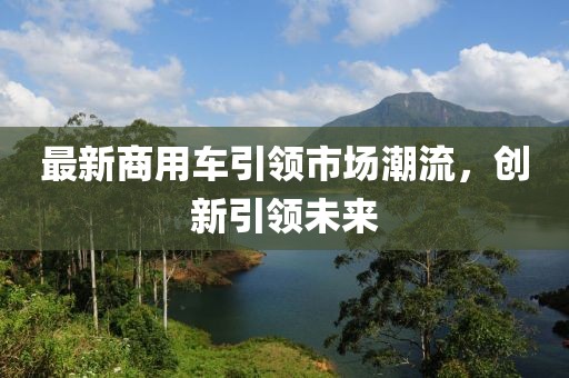 最新商用车引领市场潮流，创新引领未来