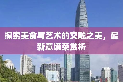 探索美食与艺术的交融之美，最新意境菜赏析