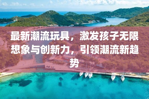 最新潮流玩具，激发孩子无限想象与创新力，引领潮流新趋势