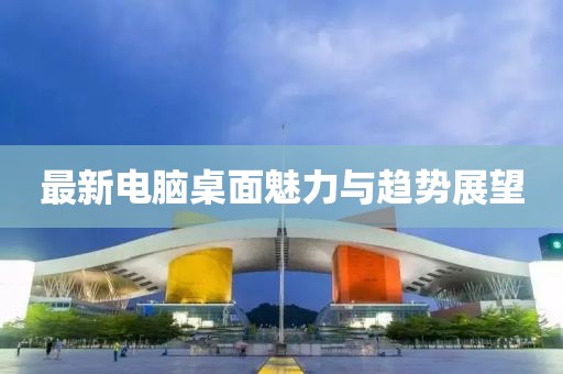 最新电脑桌面魅力与趋势展望