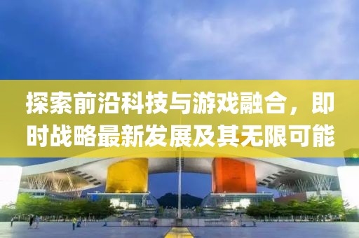 探索前沿科技与游戏融合，即时战略最新发展及其无限可能