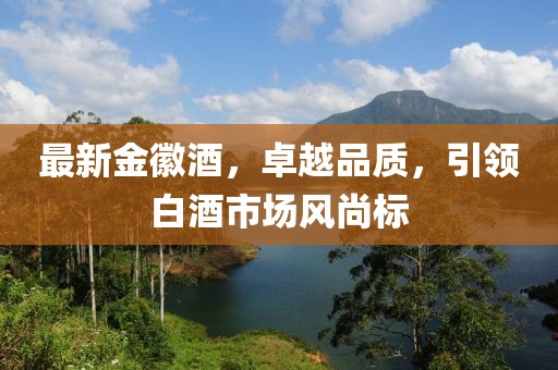最新金徽酒，卓越品质，引领白酒市场风尚标