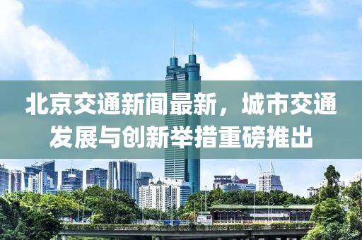 北京交通新闻最新，城市交通发展与创新举措重磅推出
