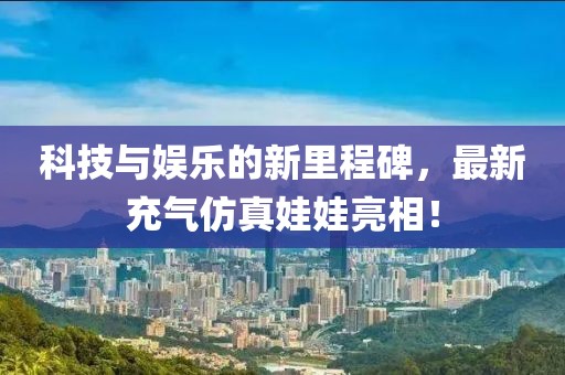 科技与娱乐的新里程碑，最新充气仿真娃娃亮相！