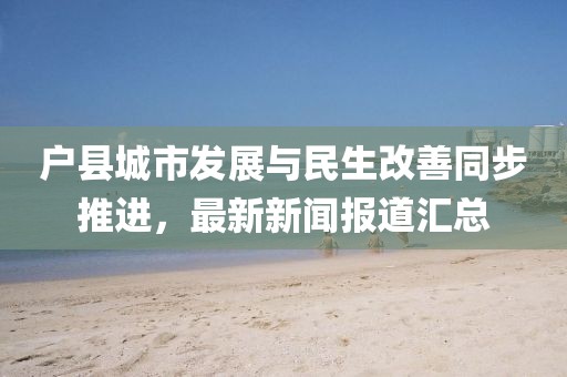 户县城市发展与民生改善同步推进，最新新闻报道汇总
