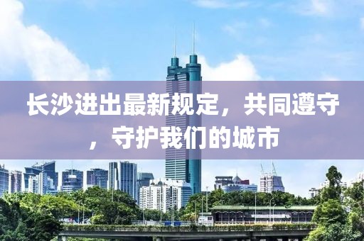 长沙进出最新规定，共同遵守，守护我们的城市