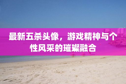 最新五杀头像，游戏精神与个性风采的璀璨融合