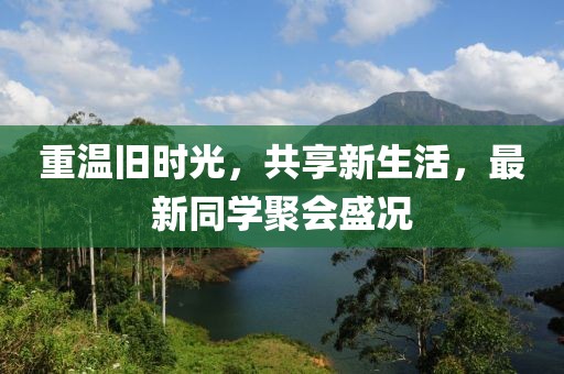 重温旧时光，共享新生活，最新同学聚会盛况