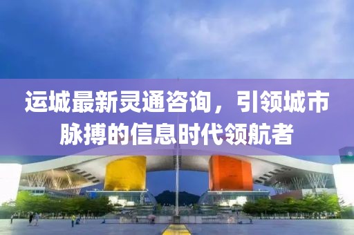 运城最新灵通咨询，引领城市脉搏的信息时代领航者