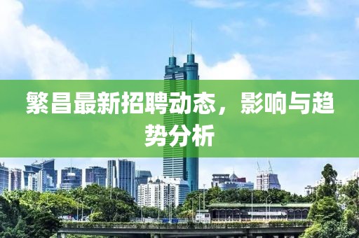 繁昌最新招聘动态，影响与趋势分析