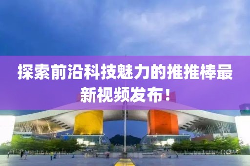 探索前沿科技魅力的推推棒最新视频发布！