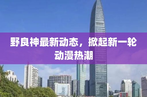野良神最新动态，掀起新一轮动漫热潮