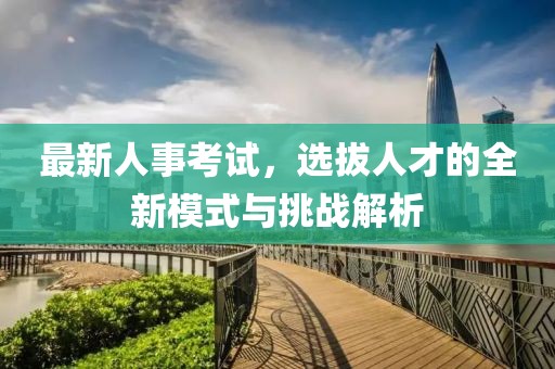 最新人事考试，选拔人才的全新模式与挑战解析