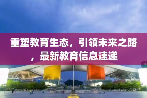 重塑教育生态，引领未来之路，最新教育信息速递