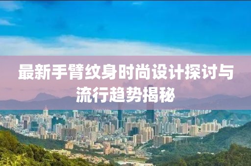 最新手臂纹身时尚设计探讨与流行趋势揭秘