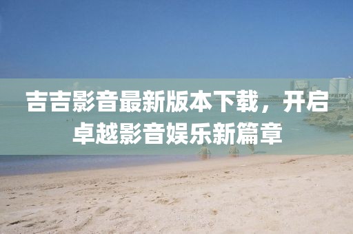 吉吉影音最新版本下载，开启卓越影音娱乐新篇章