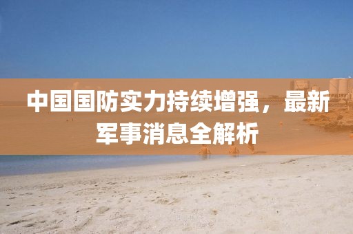 中国国防实力持续增强，最新军事消息全解析