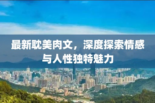 最新耽美肉文，深度探索情感与人性独特魅力