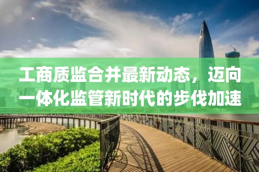 工商质监合并最新动态，迈向一体化监管新时代的步伐加速