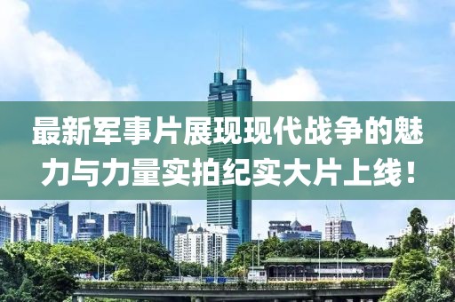 最新军事片展现现代战争的魅力与力量实拍纪实大片上线！