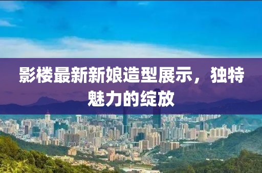 影楼最新新娘造型展示，独特魅力的绽放