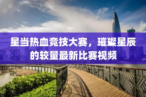 星当热血竞技大赛，璀璨星辰的较量最新比赛视频