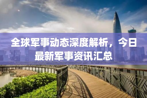 全球军事动态深度解析，今日最新军事资讯汇总