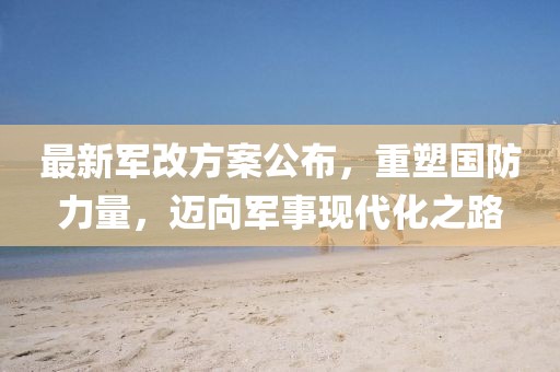 最新军改方案公布，重塑国防力量，迈向军事现代化之路