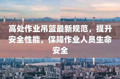 高处作业吊篮最新规范，提升安全性能，保障作业人员生命安全
