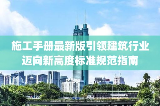 施工手册最新版引领建筑行业迈向新高度标准规范指南