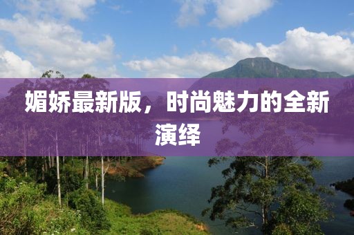 媚娇最新版，时尚魅力的全新演绎