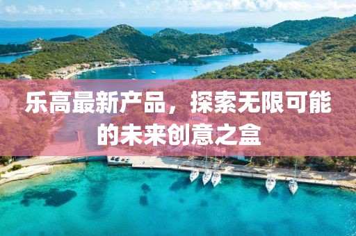 乐高最新产品，探索无限可能的未来创意之盒