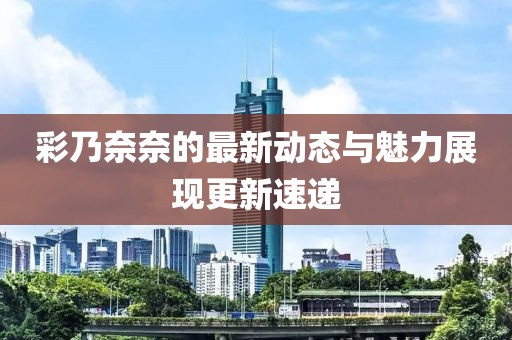 彩乃奈奈的最新动态与魅力展现更新速递