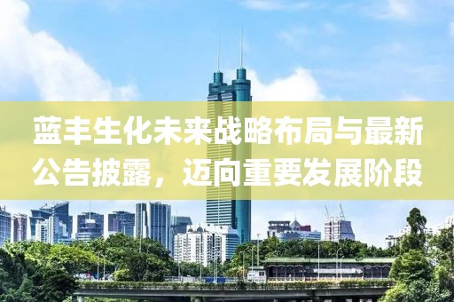 蓝丰生化未来战略布局与最新公告披露，迈向重要发展阶段