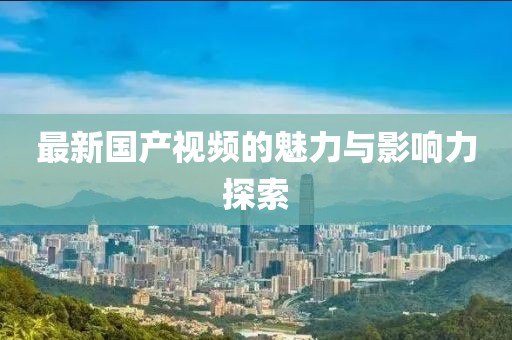 最新国产视频的魅力与影响力探索