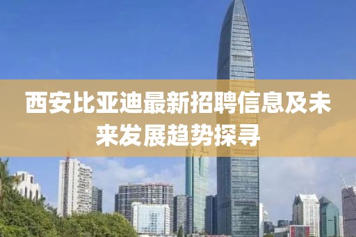 西安比亚迪最新招聘信息及未来发展趋势探寻