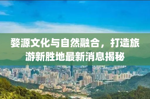 婺源文化与自然融合，打造旅游新胜地最新消息揭秘