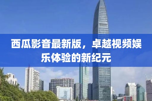 西瓜影音最新版，卓越视频娱乐体验的新纪元