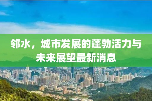 邻水，城市发展的蓬勃活力与未来展望最新消息
