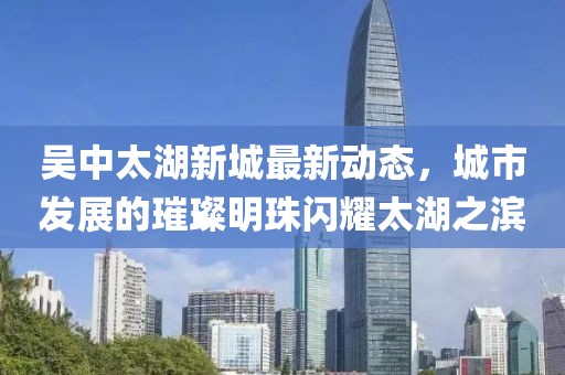 吴中太湖新城最新动态，城市发展的璀璨明珠闪耀太湖之滨