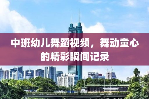 中班幼儿舞蹈视频，舞动童心的精彩瞬间记录