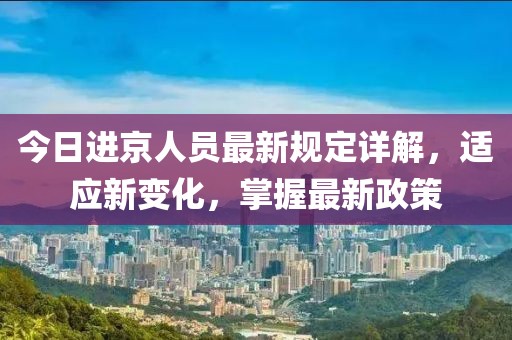 今日进京人员最新规定详解，适应新变化，掌握最新政策