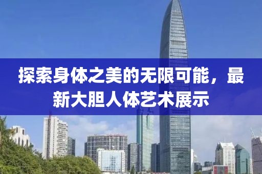 探索身体之美的无限可能，最新大胆人体艺术展示