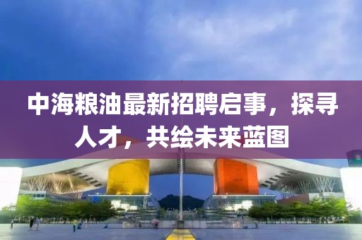 中海粮油最新招聘启事，探寻人才，共绘未来蓝图