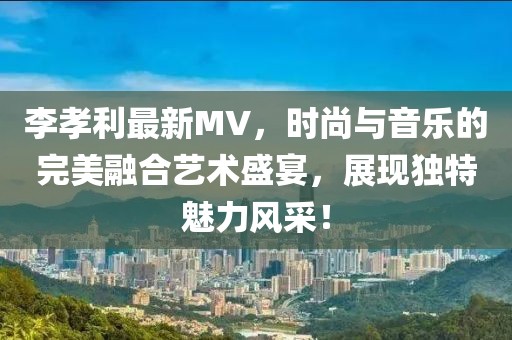 李孝利最新MV，时尚与音乐的完美融合艺术盛宴，展现独特魅力风采！