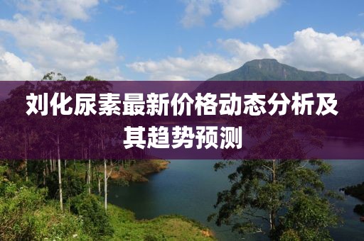 刘化尿素最新价格动态分析及其趋势预测