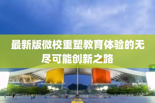 最新版微校重塑教育体验的无尽可能创新之路