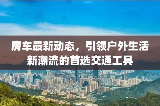 房车最新动态，引领户外生活新潮流的首选交通工具